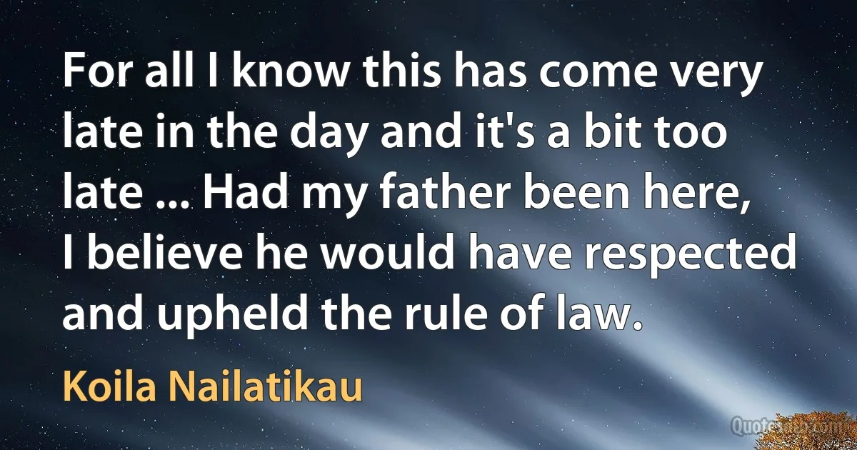 For all I know this has come very late in the day and it's a bit too late ... Had my father been here, I believe he would have respected and upheld the rule of law. (Koila Nailatikau)