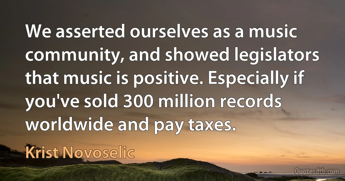 We asserted ourselves as a music community, and showed legislators that music is positive. Especially if you've sold 300 million records worldwide and pay taxes. (Krist Novoselic)