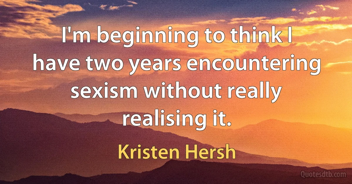 I'm beginning to think I have two years encountering sexism without really realising it. (Kristen Hersh)