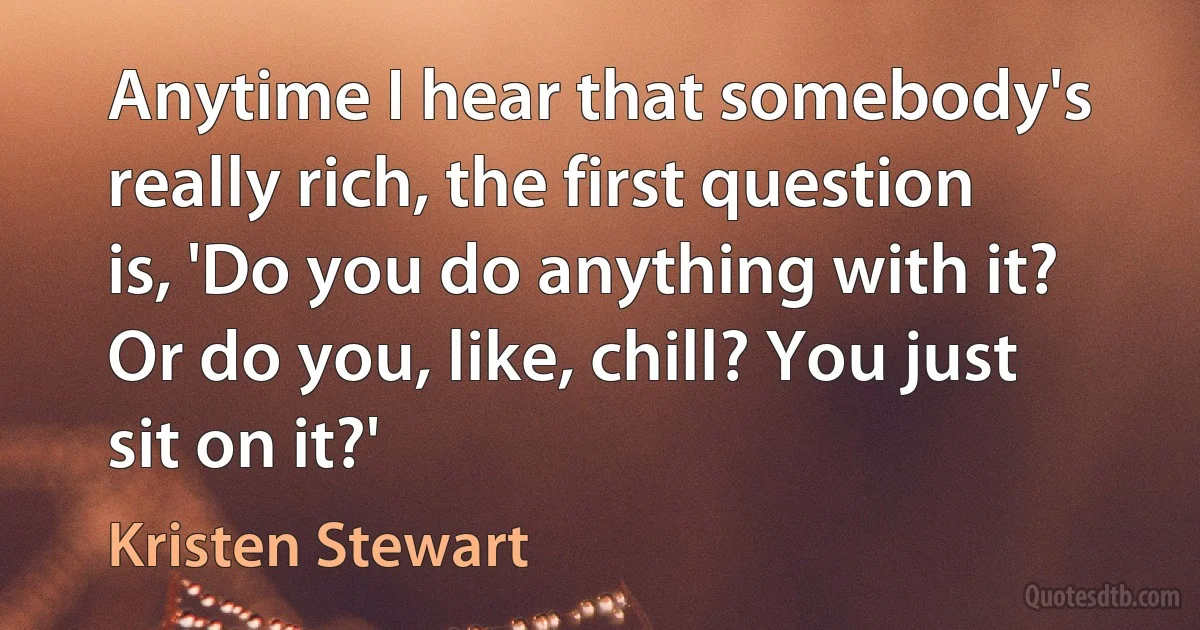 Anytime I hear that somebody's really rich, the first question is, 'Do you do anything with it? Or do you, like, chill? You just sit on it?' (Kristen Stewart)