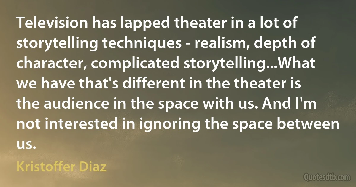 Television has lapped theater in a lot of storytelling techniques - realism, depth of character, complicated storytelling...What we have that's different in the theater is the audience in the space with us. And I'm not interested in ignoring the space between us. (Kristoffer Diaz)