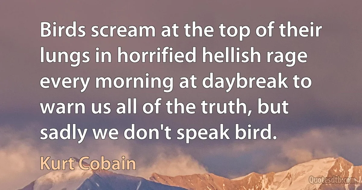 Birds scream at the top of their lungs in horrified hellish rage every morning at daybreak to warn us all of the truth, but sadly we don't speak bird. (Kurt Cobain)