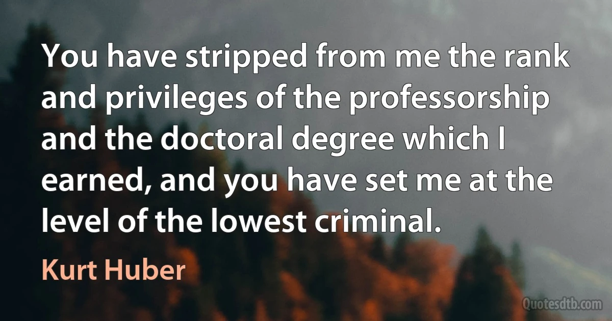 You have stripped from me the rank and privileges of the professorship and the doctoral degree which I earned, and you have set me at the level of the lowest criminal. (Kurt Huber)