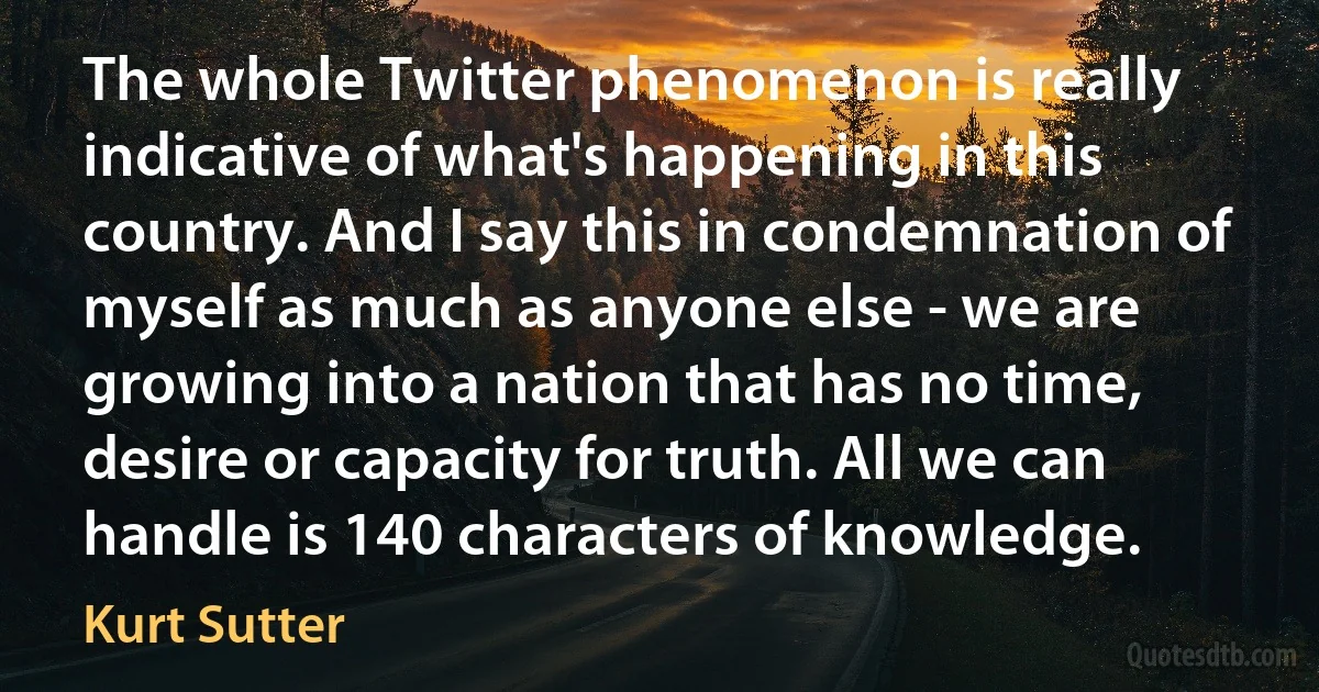 The whole Twitter phenomenon is really indicative of what's happening in this country. And I say this in condemnation of myself as much as anyone else - we are growing into a nation that has no time, desire or capacity for truth. All we can handle is 140 characters of knowledge. (Kurt Sutter)