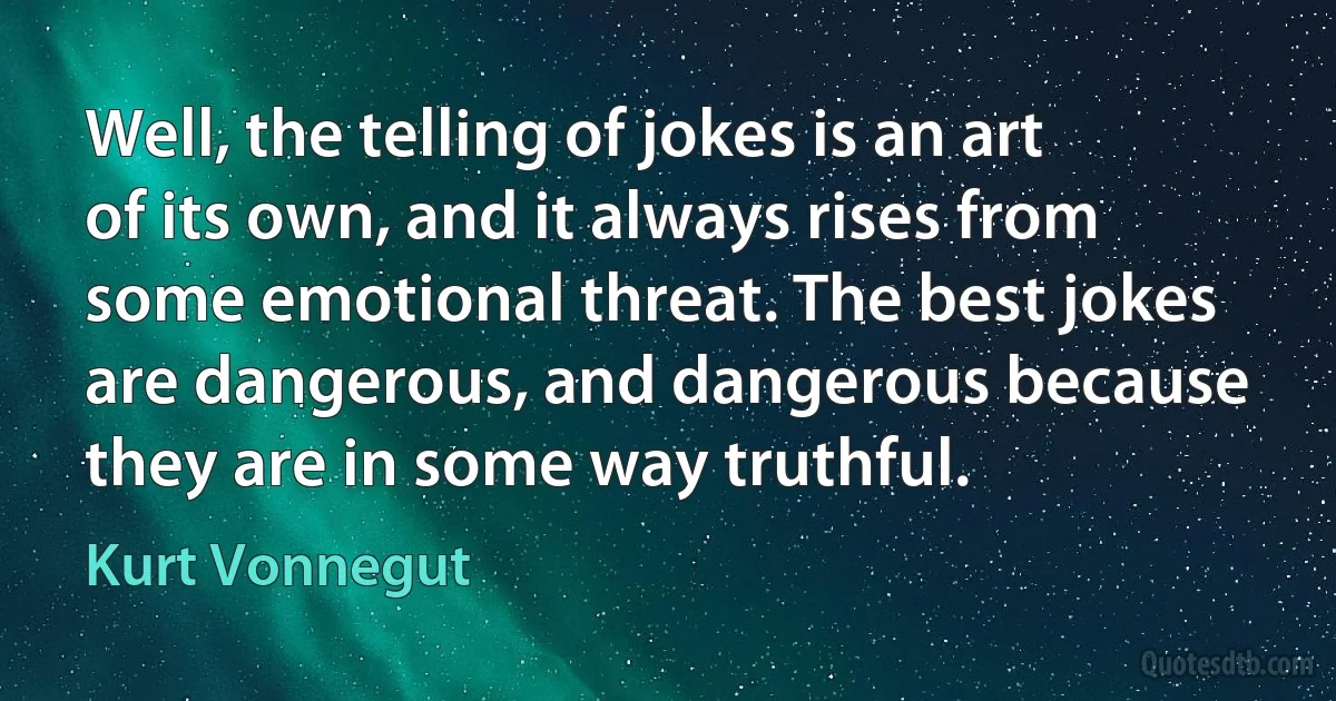 Well, the telling of jokes is an art of its own, and it always rises from some emotional threat. The best jokes are dangerous, and dangerous because they are in some way truthful. (Kurt Vonnegut)