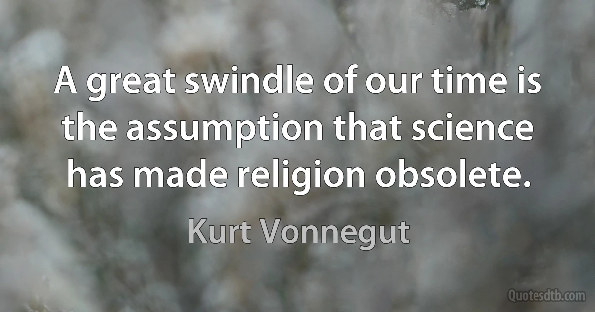 A great swindle of our time is the assumption that science has made religion obsolete. (Kurt Vonnegut)