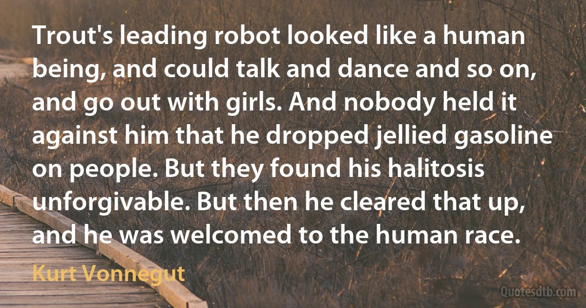 Trout's leading robot looked like a human being, and could talk and dance and so on, and go out with girls. And nobody held it against him that he dropped jellied gasoline on people. But they found his halitosis unforgivable. But then he cleared that up, and he was welcomed to the human race. (Kurt Vonnegut)