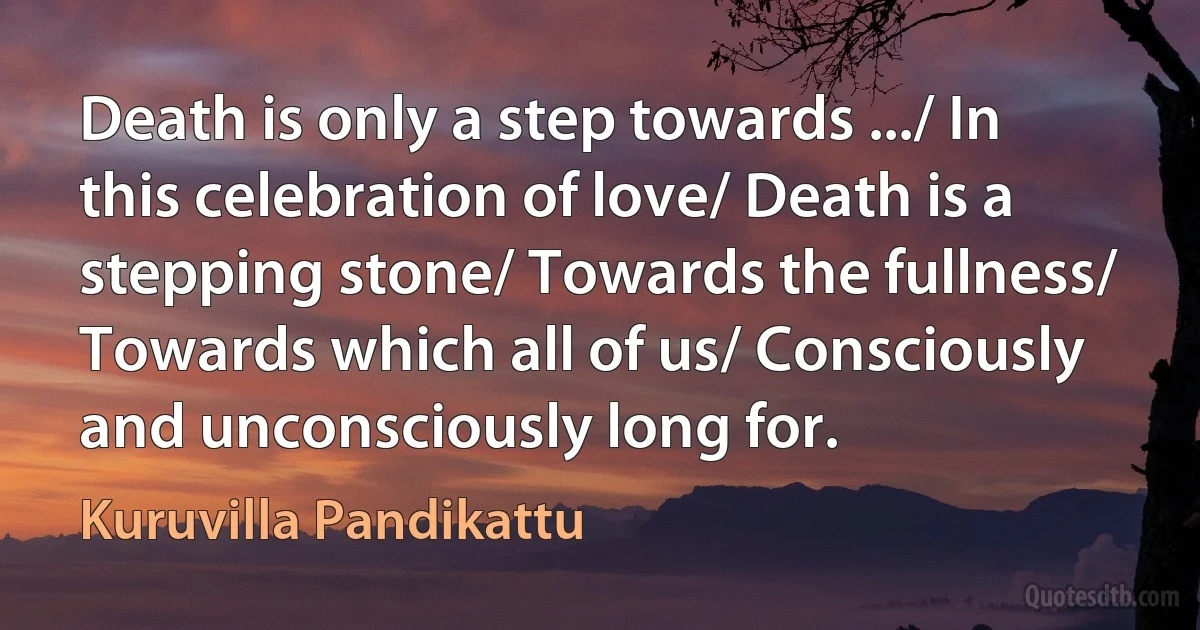 Death is only a step towards .../ In this celebration of love/ Death is a stepping stone/ Towards the fullness/ Towards which all of us/ Consciously and unconsciously long for. (Kuruvilla Pandikattu)