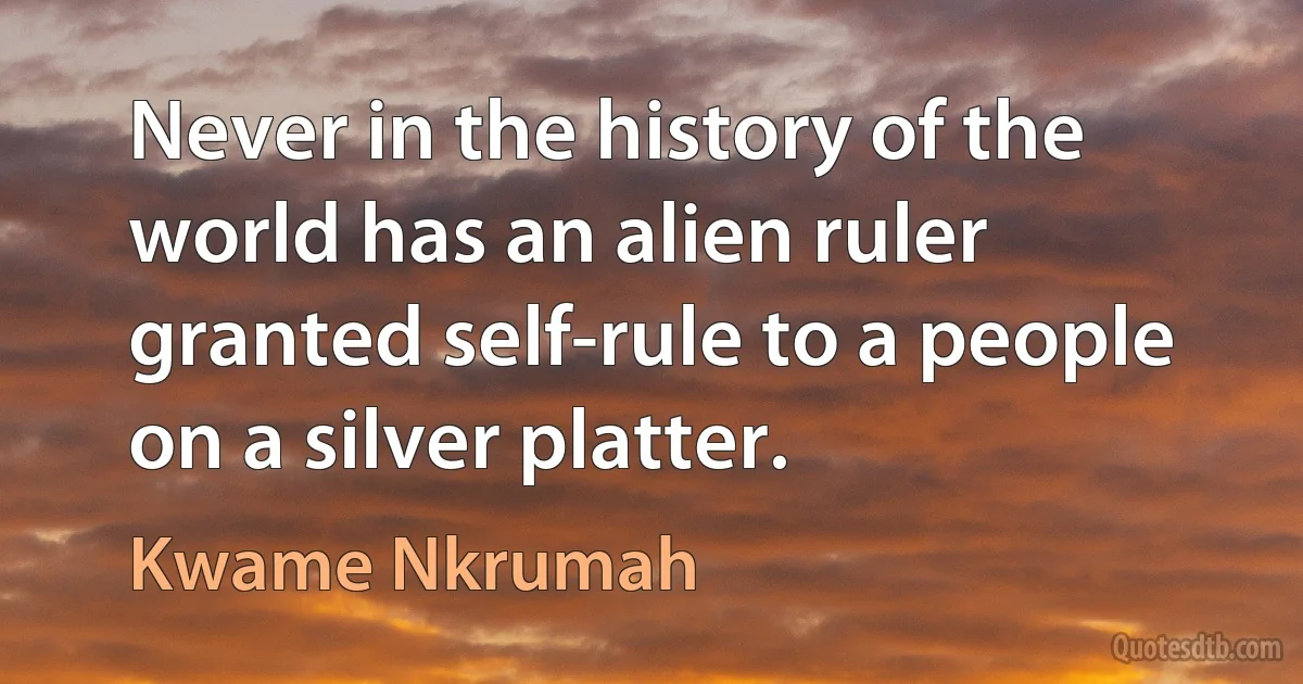 Never in the history of the world has an alien ruler granted self-rule to a people on a silver platter. (Kwame Nkrumah)