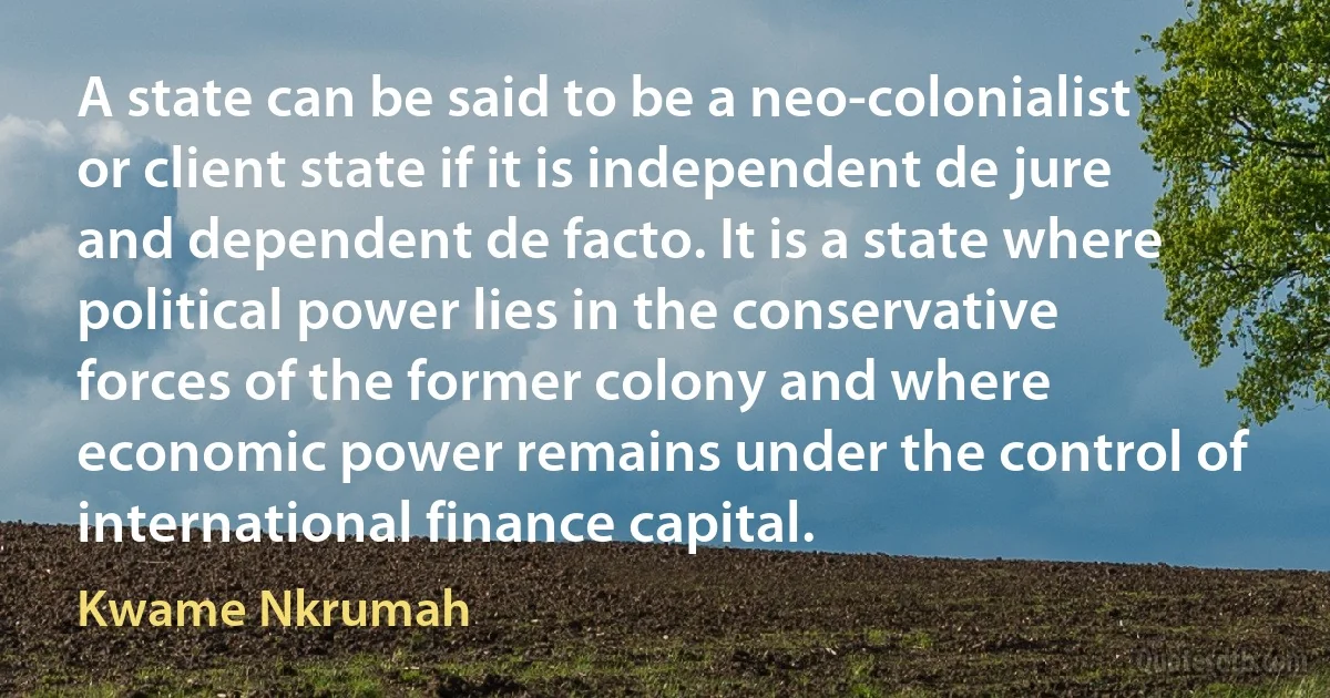 A state can be said to be a neo-colonialist or client state if it is independent de jure and dependent de facto. It is a state where political power lies in the conservative forces of the former colony and where economic power remains under the control of international finance capital. (Kwame Nkrumah)