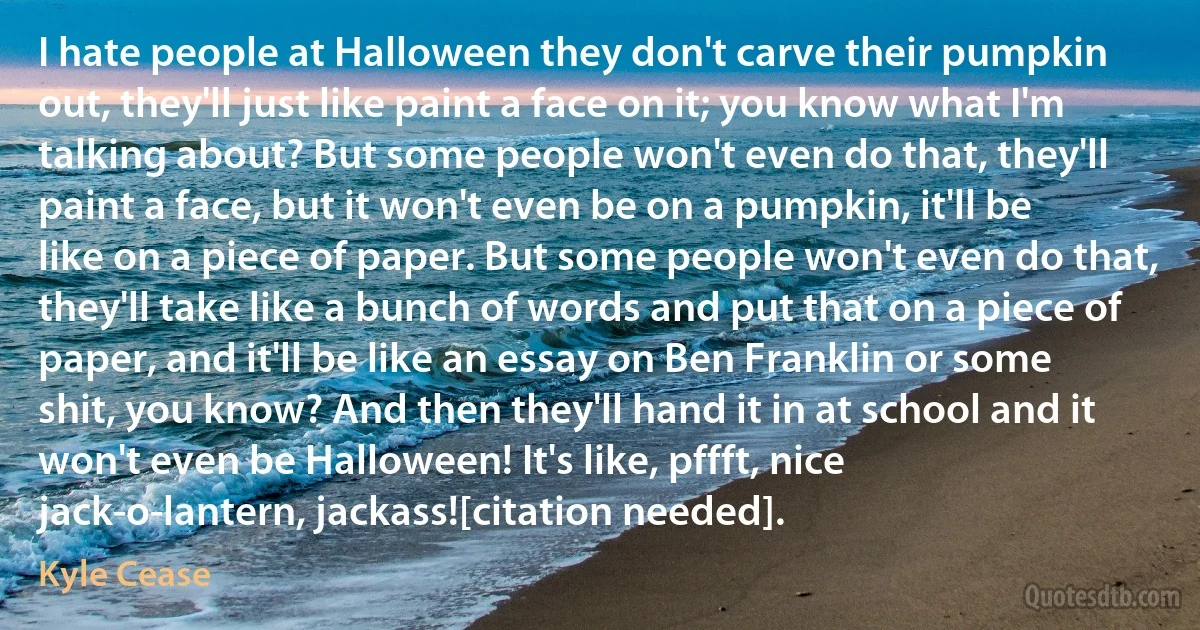 I hate people at Halloween they don't carve their pumpkin out, they'll just like paint a face on it; you know what I'm talking about? But some people won't even do that, they'll paint a face, but it won't even be on a pumpkin, it'll be like on a piece of paper. But some people won't even do that, they'll take like a bunch of words and put that on a piece of paper, and it'll be like an essay on Ben Franklin or some shit, you know? And then they'll hand it in at school and it won't even be Halloween! It's like, pffft, nice jack-o-lantern, jackass![citation needed]. (Kyle Cease)