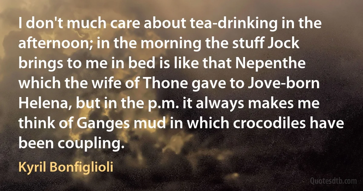 I don't much care about tea-drinking in the afternoon; in the morning the stuff Jock brings to me in bed is like that Nepenthe which the wife of Thone gave to Jove-born Helena, but in the p.m. it always makes me think of Ganges mud in which crocodiles have been coupling. (Kyril Bonfiglioli)