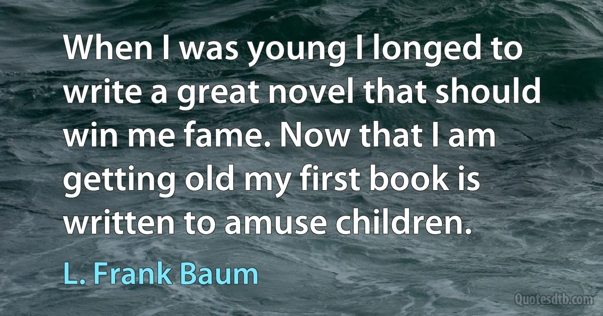 When I was young I longed to write a great novel that should win me fame. Now that I am getting old my first book is written to amuse children. (L. Frank Baum)