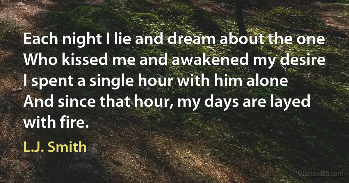 Each night I lie and dream about the one
Who kissed me and awakened my desire
I spent a single hour with him alone
And since that hour, my days are layed with fire. (L.J. Smith)