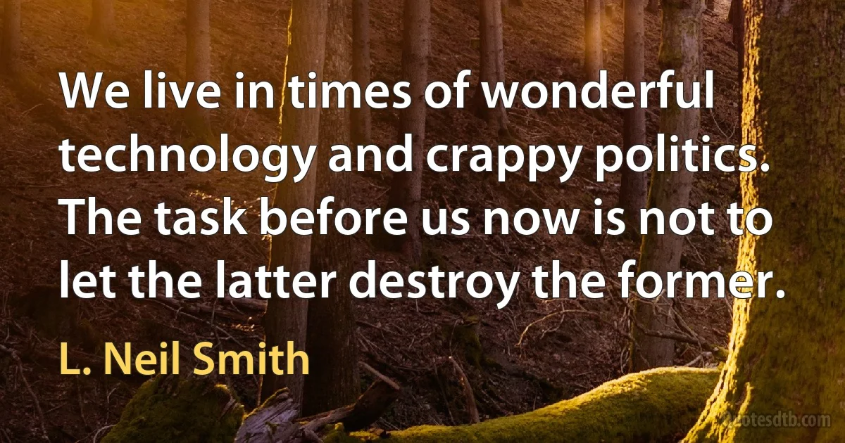 We live in times of wonderful technology and crappy politics. The task before us now is not to let the latter destroy the former. (L. Neil Smith)