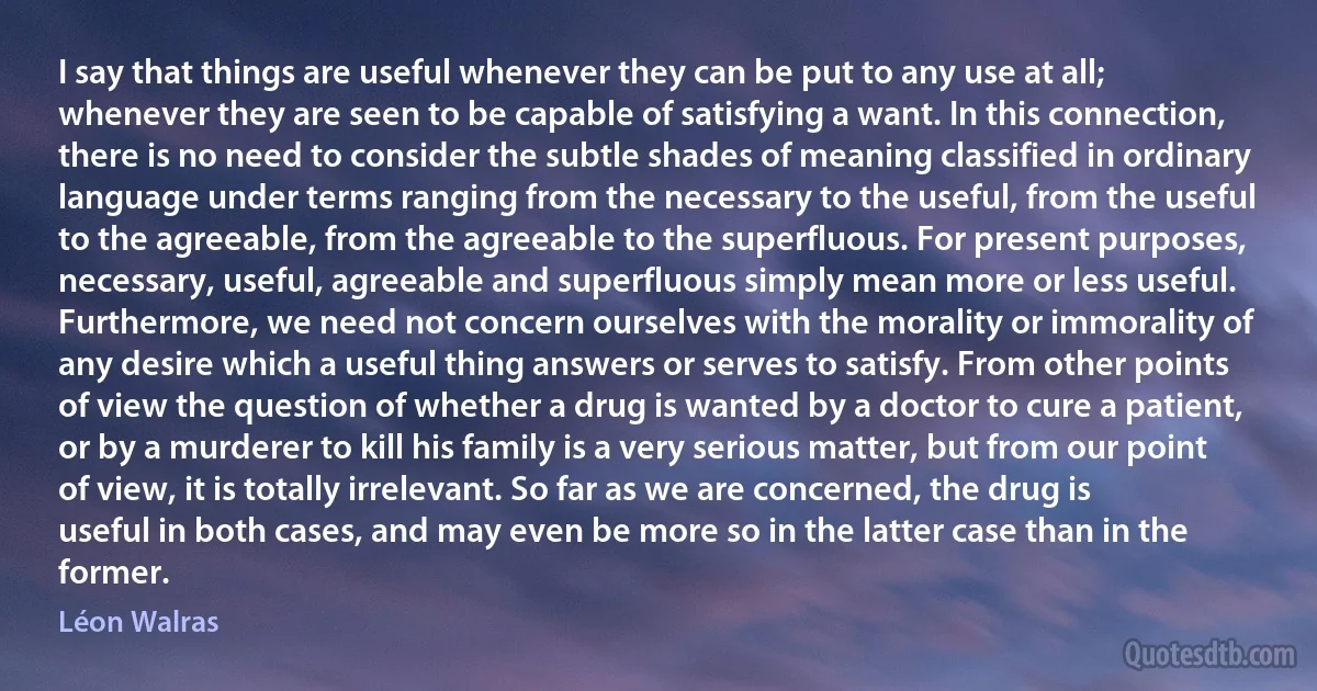 I say that things are useful whenever they can be put to any use at all; whenever they are seen to be capable of satisfying a want. In this connection, there is no need to consider the subtle shades of meaning classified in ordinary language under terms ranging from the necessary to the useful, from the useful to the agreeable, from the agreeable to the superfluous. For present purposes, necessary, useful, agreeable and superfluous simply mean more or less useful. Furthermore, we need not concern ourselves with the morality or immorality of any desire which a useful thing answers or serves to satisfy. From other points of view the question of whether a drug is wanted by a doctor to cure a patient, or by a murderer to kill his family is a very serious matter, but from our point of view, it is totally irrelevant. So far as we are concerned, the drug is useful in both cases, and may even be more so in the latter case than in the former. (Léon Walras)