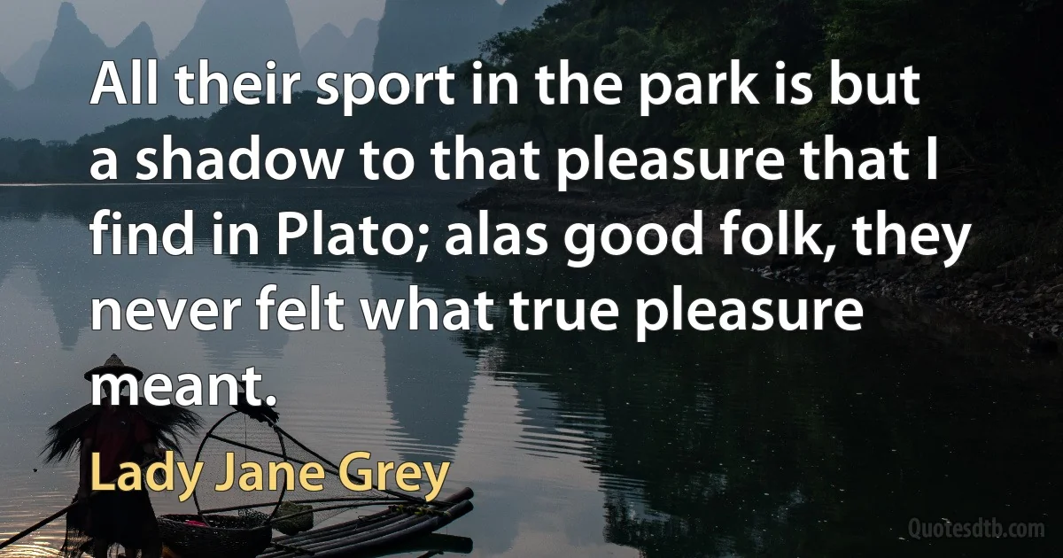 All their sport in the park is but a shadow to that pleasure that I find in Plato; alas good folk, they never felt what true pleasure meant. (Lady Jane Grey)