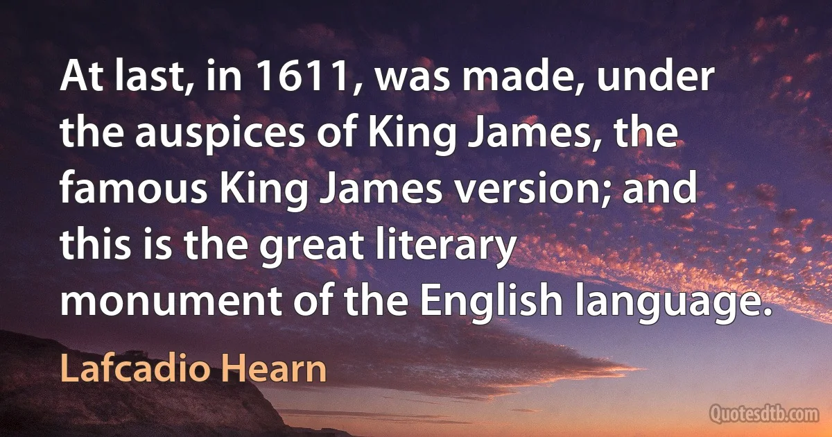 At last, in 1611, was made, under the auspices of King James, the famous King James version; and this is the great literary monument of the English language. (Lafcadio Hearn)