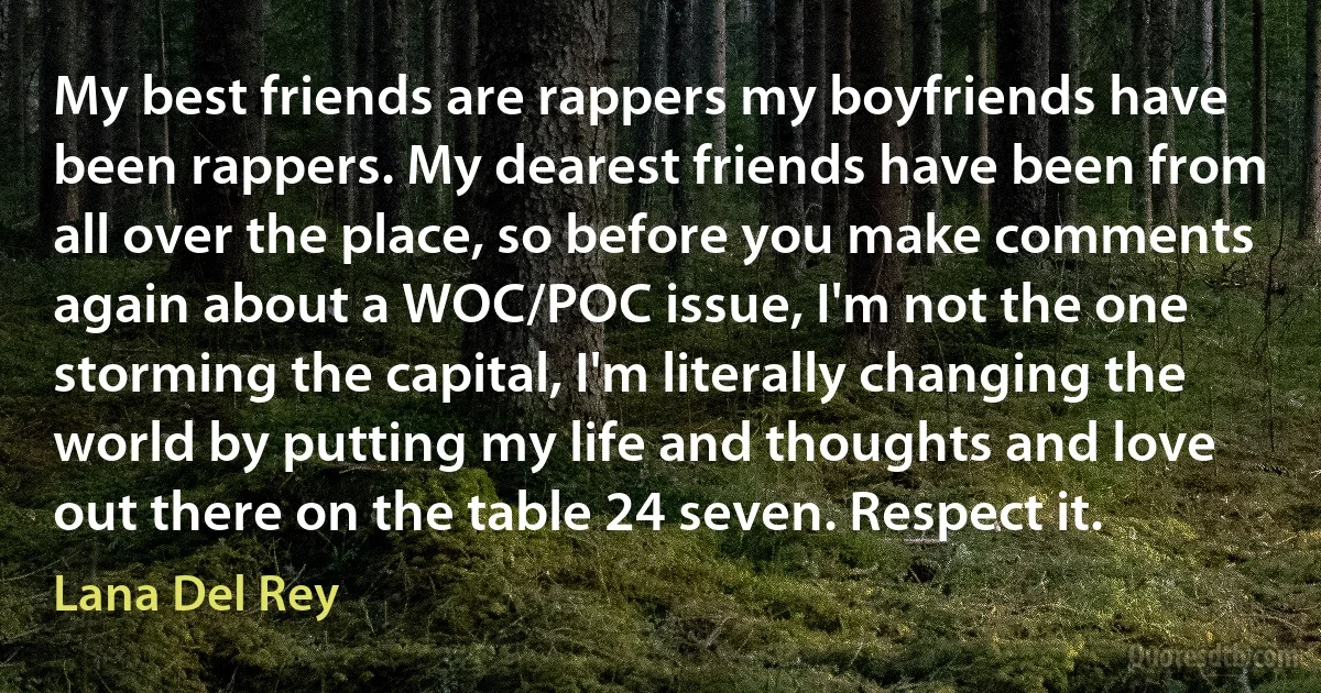 My best friends are rappers my boyfriends have been rappers. My dearest friends have been from all over the place, so before you make comments again about a WOC/POC issue, I'm not the one storming the capital, I'm literally changing the world by putting my life and thoughts and love out there on the table 24 seven. Respect it. (Lana Del Rey)