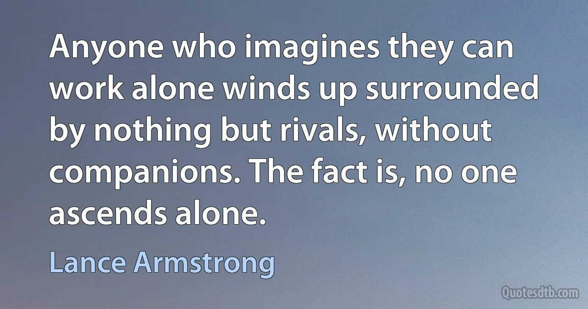 Anyone who imagines they can work alone winds up surrounded by nothing but rivals, without companions. The fact is, no one ascends alone. (Lance Armstrong)