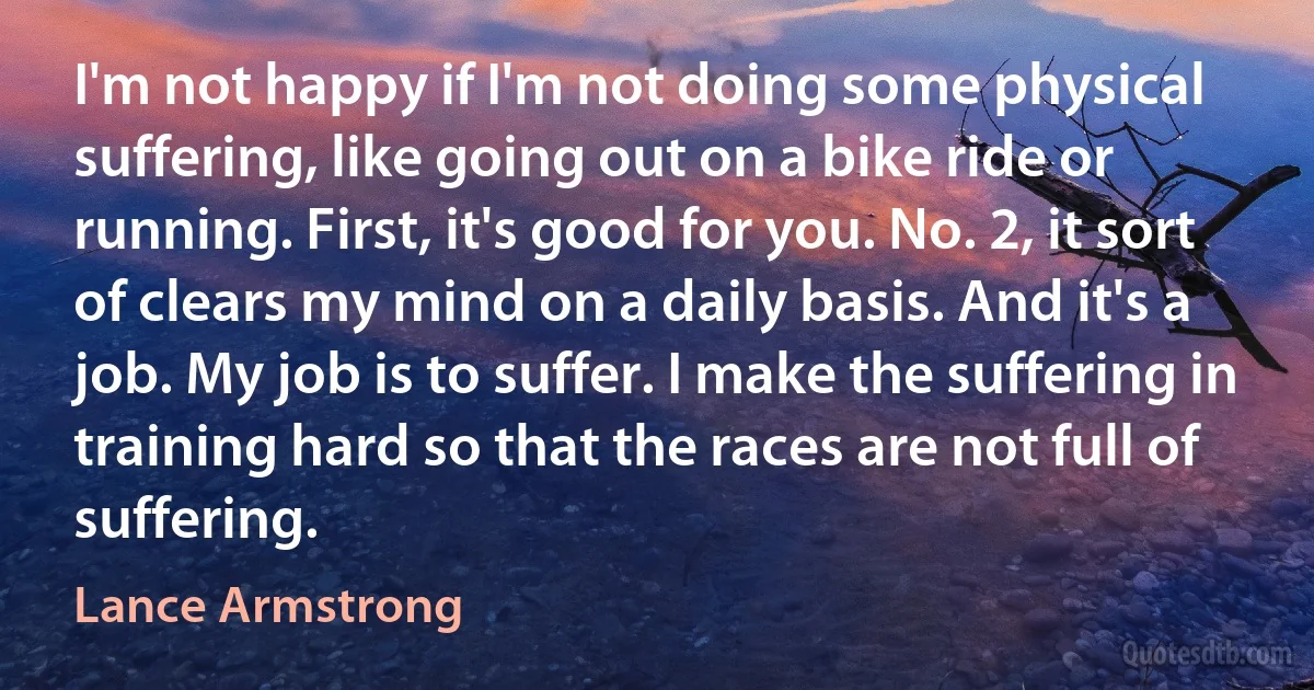 I'm not happy if I'm not doing some physical suffering, like going out on a bike ride or running. First, it's good for you. No. 2, it sort of clears my mind on a daily basis. And it's a job. My job is to suffer. I make the suffering in training hard so that the races are not full of suffering. (Lance Armstrong)