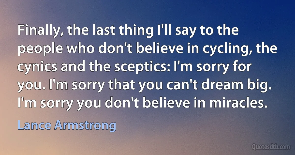 Finally, the last thing I'll say to the people who don't believe in cycling, the cynics and the sceptics: I'm sorry for you. I'm sorry that you can't dream big. I'm sorry you don't believe in miracles. (Lance Armstrong)