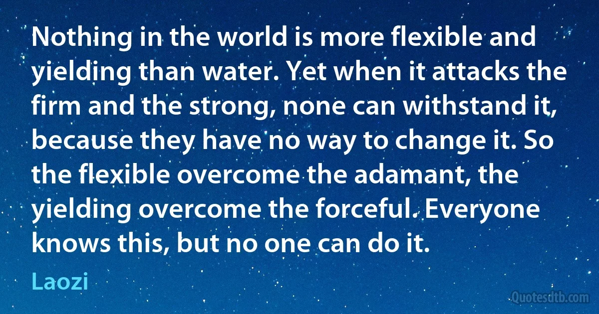 Nothing in the world is more flexible and yielding than water. Yet when it attacks the firm and the strong, none can withstand it, because they have no way to change it. So the flexible overcome the adamant, the yielding overcome the forceful. Everyone knows this, but no one can do it. (Laozi)