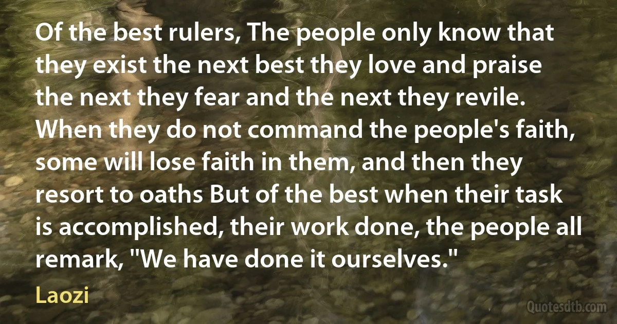 Of the best rulers, The people only know that they exist the next best they love and praise the next they fear and the next they revile. When they do not command the people's faith, some will lose faith in them, and then they resort to oaths But of the best when their task is accomplished, their work done, the people all remark, ''We have done it ourselves.'' (Laozi)