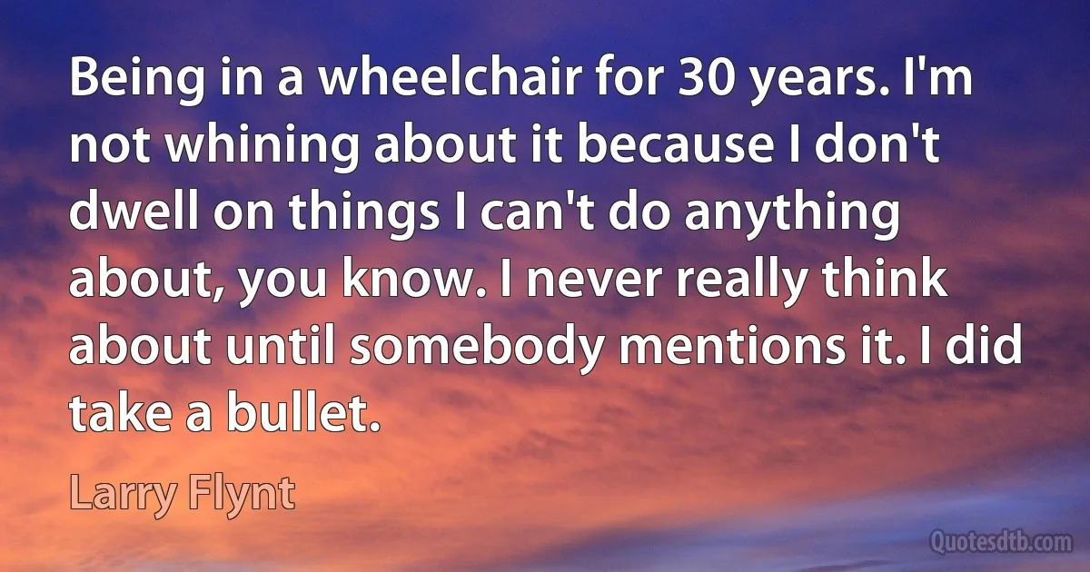 Being in a wheelchair for 30 years. I'm not whining about it because I don't dwell on things I can't do anything about, you know. I never really think about until somebody mentions it. I did take a bullet. (Larry Flynt)