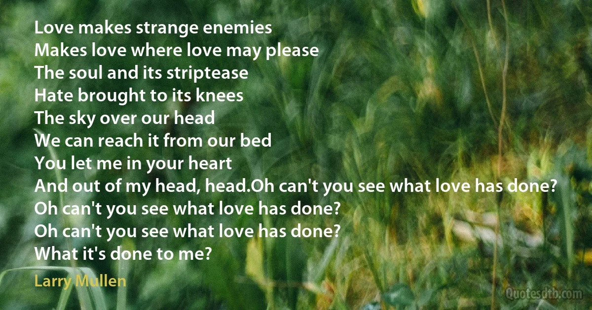 Love makes strange enemies
Makes love where love may please
The soul and its striptease
Hate brought to its knees
The sky over our head
We can reach it from our bed
You let me in your heart
And out of my head, head.Oh can't you see what love has done?
Oh can't you see what love has done?
Oh can't you see what love has done?
What it's done to me? (Larry Mullen)