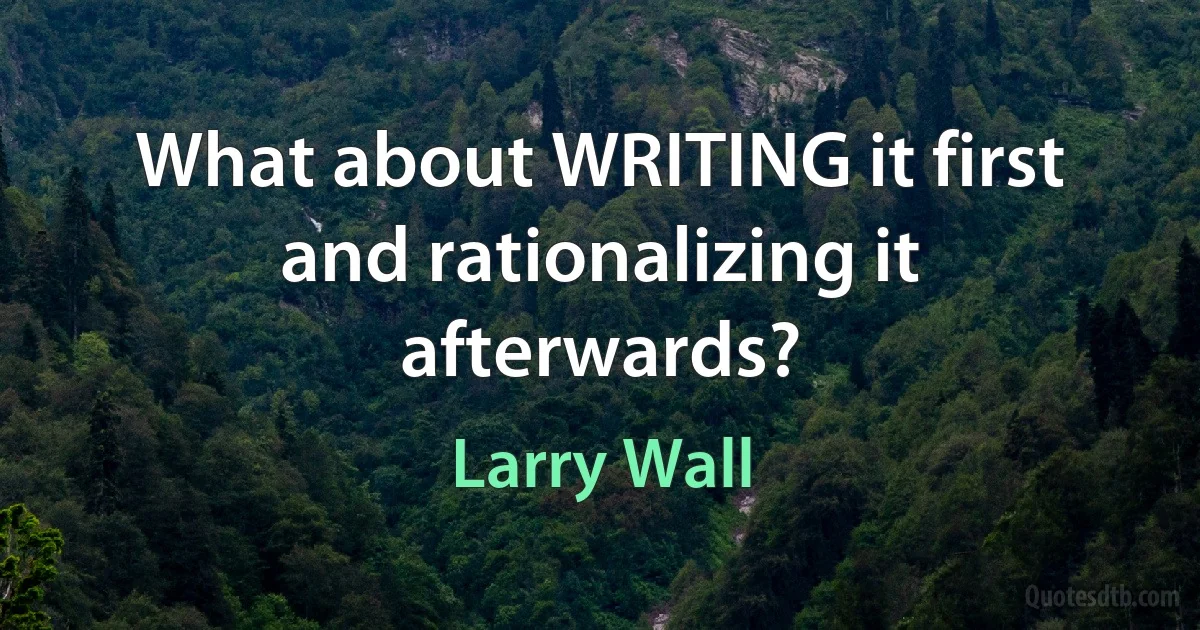 What about WRITING it first and rationalizing it afterwards? (Larry Wall)