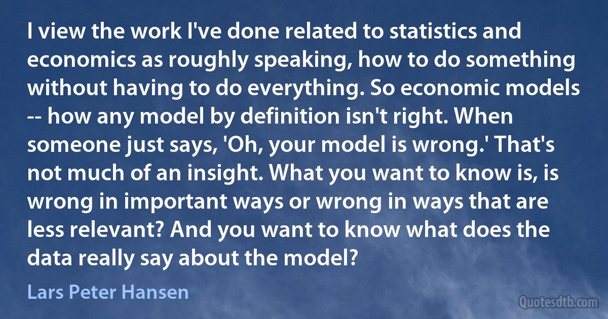 I view the work I've done related to statistics and economics as roughly speaking, how to do something without having to do everything. So economic models -- how any model by definition isn't right. When someone just says, 'Oh, your model is wrong.' That's not much of an insight. What you want to know is, is wrong in important ways or wrong in ways that are less relevant? And you want to know what does the data really say about the model? (Lars Peter Hansen)