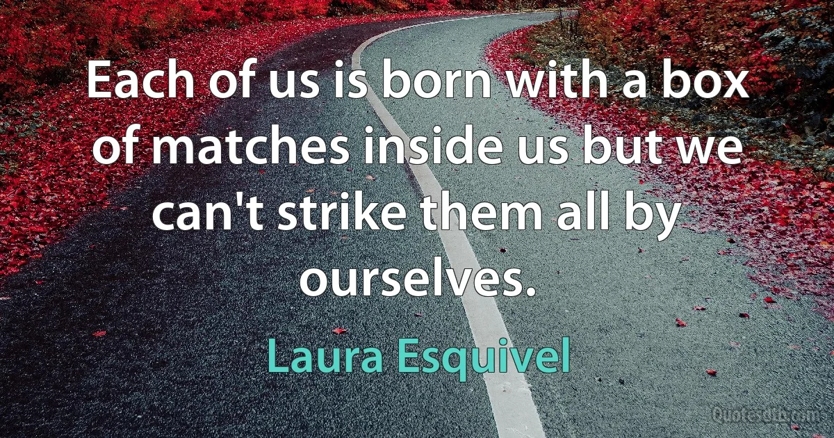 Each of us is born with a box of matches inside us but we can't strike them all by ourselves. (Laura Esquivel)