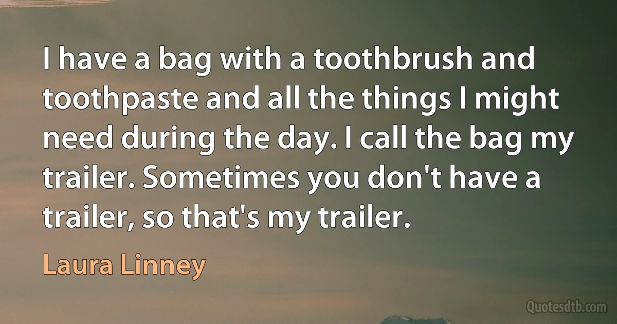 I have a bag with a toothbrush and toothpaste and all the things I might need during the day. I call the bag my trailer. Sometimes you don't have a trailer, so that's my trailer. (Laura Linney)