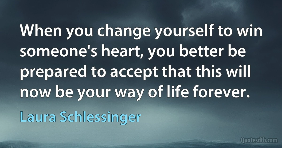 When you change yourself to win someone's heart, you better be prepared to accept that this will now be your way of life forever. (Laura Schlessinger)