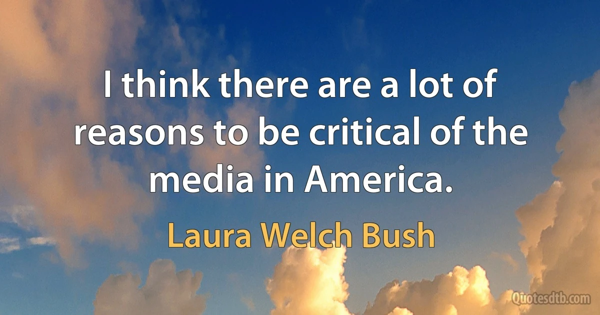 I think there are a lot of reasons to be critical of the media in America. (Laura Welch Bush)