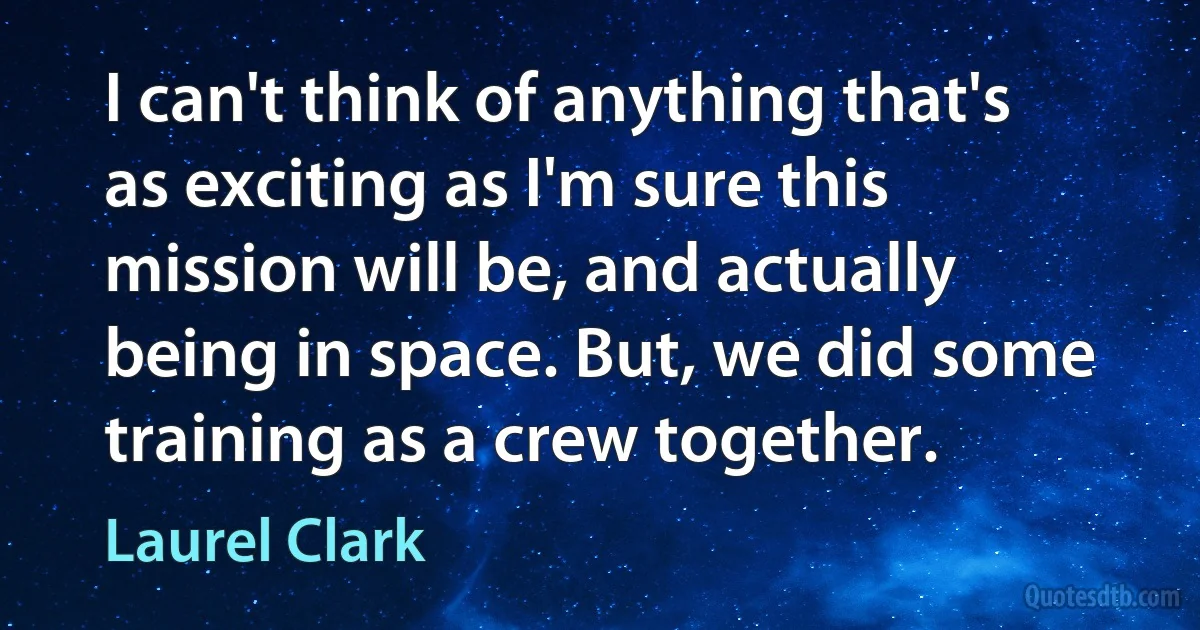 I can't think of anything that's as exciting as I'm sure this mission will be, and actually being in space. But, we did some training as a crew together. (Laurel Clark)