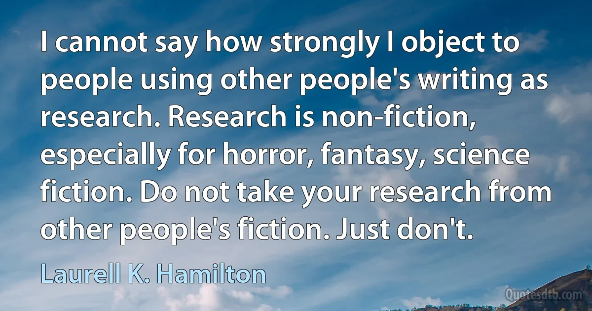 I cannot say how strongly I object to people using other people's writing as research. Research is non-fiction, especially for horror, fantasy, science fiction. Do not take your research from other people's fiction. Just don't. (Laurell K. Hamilton)