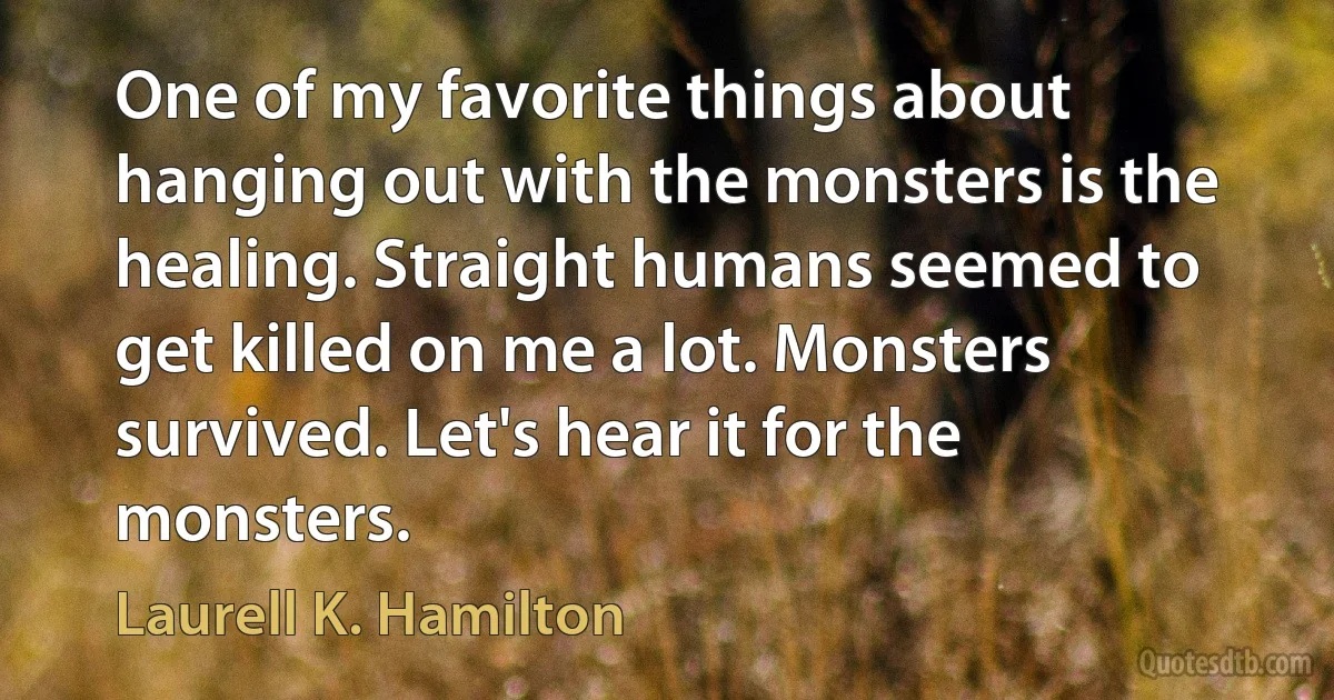 One of my favorite things about hanging out with the monsters is the healing. Straight humans seemed to get killed on me a lot. Monsters survived. Let's hear it for the monsters. (Laurell K. Hamilton)