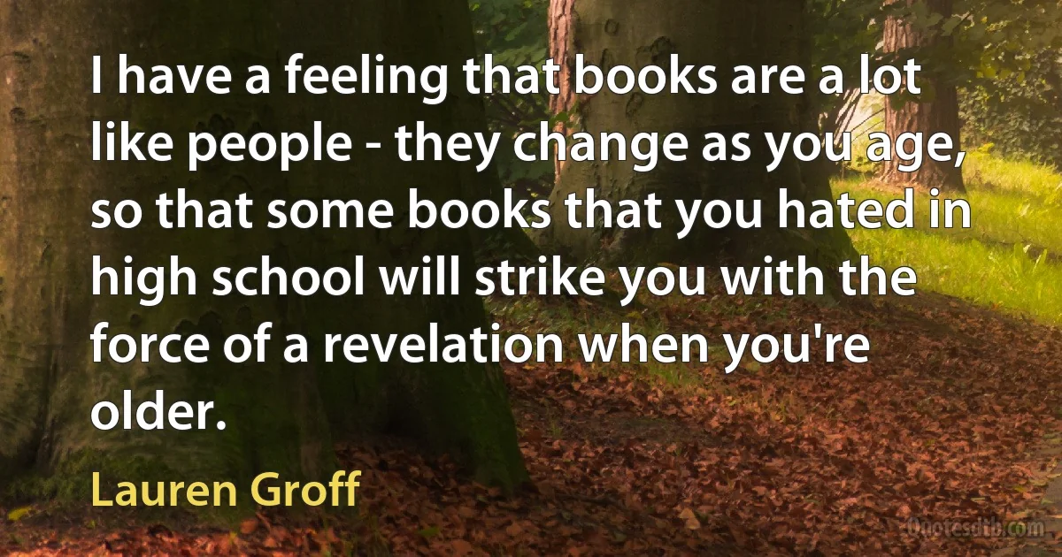 I have a feeling that books are a lot like people - they change as you age, so that some books that you hated in high school will strike you with the force of a revelation when you're older. (Lauren Groff)