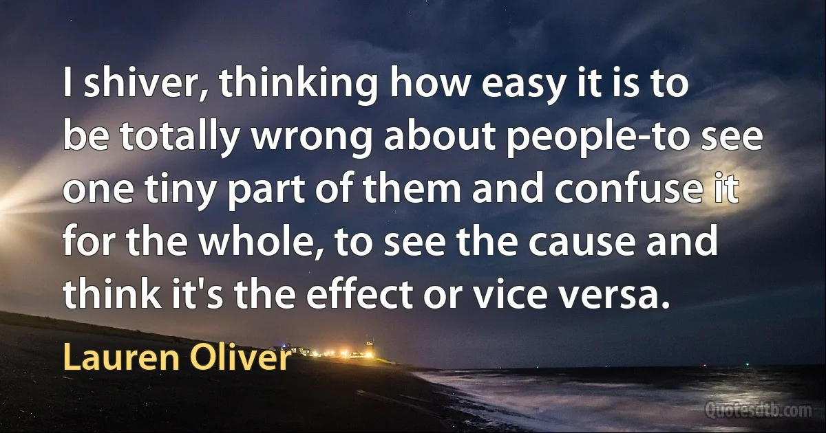 I shiver, thinking how easy it is to be totally wrong about people-to see one tiny part of them and confuse it for the whole, to see the cause and think it's the effect or vice versa. (Lauren Oliver)