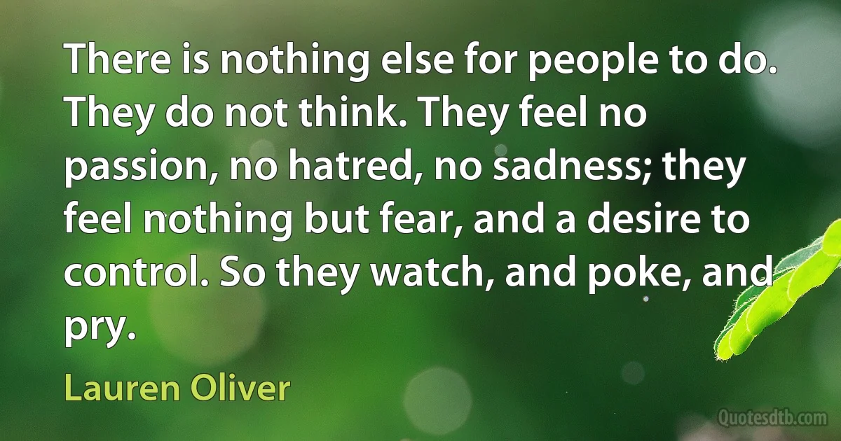 There is nothing else for people to do. They do not think. They feel no passion, no hatred, no sadness; they feel nothing but fear, and a desire to control. So they watch, and poke, and pry. (Lauren Oliver)