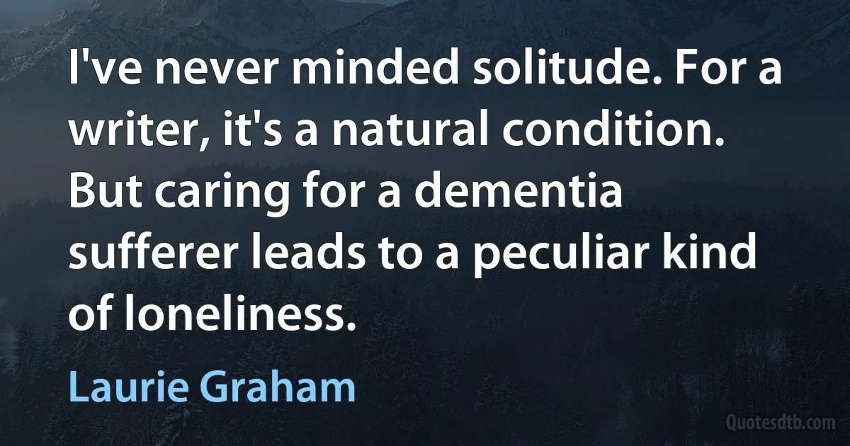 I've never minded solitude. For a writer, it's a natural condition. But caring for a dementia sufferer leads to a peculiar kind of loneliness. (Laurie Graham)