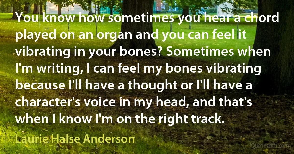 You know how sometimes you hear a chord played on an organ and you can feel it vibrating in your bones? Sometimes when I'm writing, I can feel my bones vibrating because I'll have a thought or I'll have a character's voice in my head, and that's when I know I'm on the right track. (Laurie Halse Anderson)