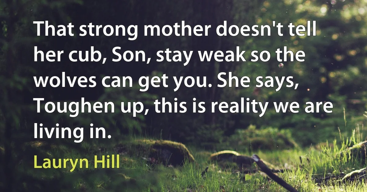 That strong mother doesn't tell her cub, Son, stay weak so the wolves can get you. She says, Toughen up, this is reality we are living in. (Lauryn Hill)