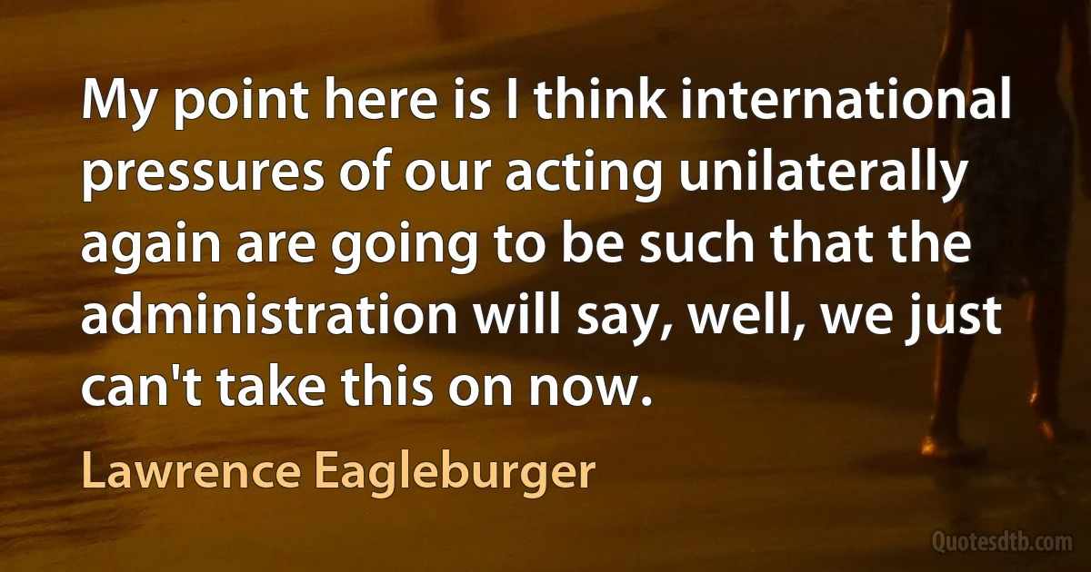 My point here is I think international pressures of our acting unilaterally again are going to be such that the administration will say, well, we just can't take this on now. (Lawrence Eagleburger)