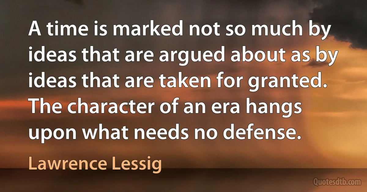 A time is marked not so much by ideas that are argued about as by ideas that are taken for granted. The character of an era hangs upon what needs no defense. (Lawrence Lessig)