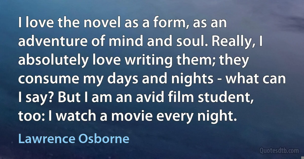 I love the novel as a form, as an adventure of mind and soul. Really, I absolutely love writing them; they consume my days and nights - what can I say? But I am an avid film student, too: I watch a movie every night. (Lawrence Osborne)