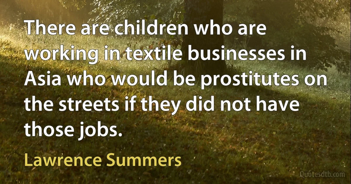 There are children who are working in textile businesses in Asia who would be prostitutes on the streets if they did not have those jobs. (Lawrence Summers)