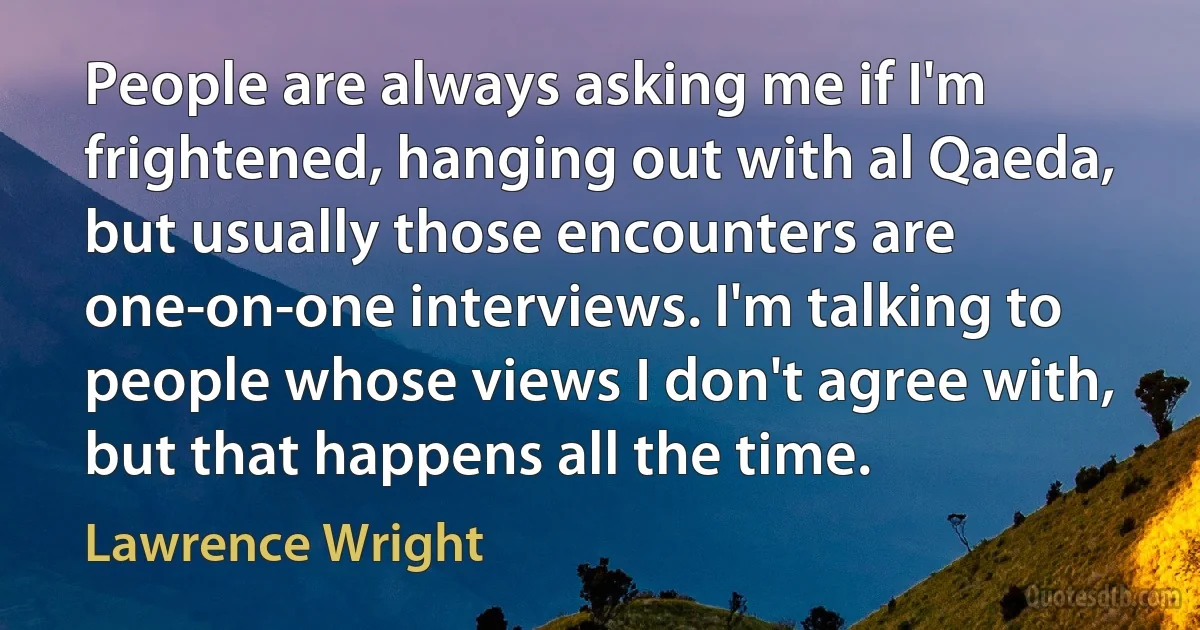 People are always asking me if I'm frightened, hanging out with al Qaeda, but usually those encounters are one-on-one interviews. I'm talking to people whose views I don't agree with, but that happens all the time. (Lawrence Wright)